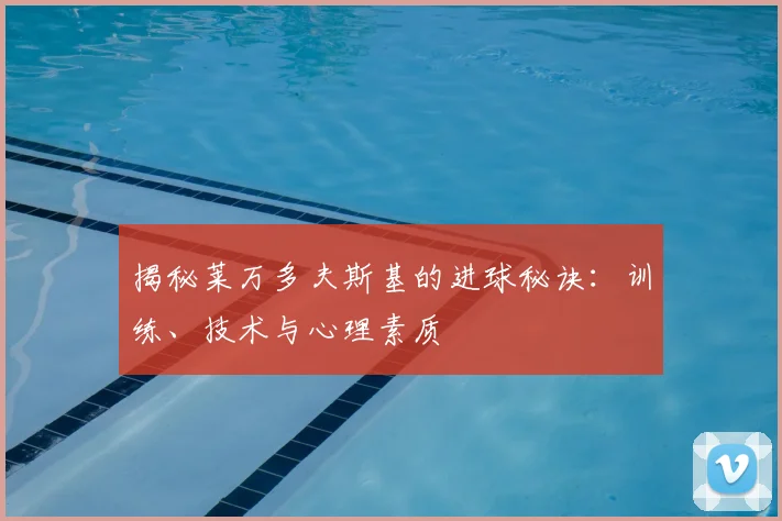 揭秘莱万多夫斯基的进球秘诀：训练、技术与心理素质