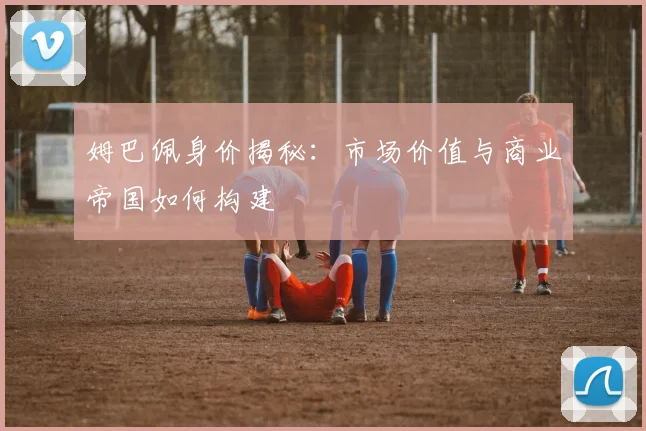 姆巴佩身价揭秘:市场价值与商业帝国如何构建
