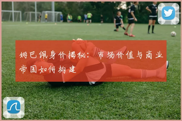 姆巴佩身价揭秘:市场价值与商业帝国如何构建