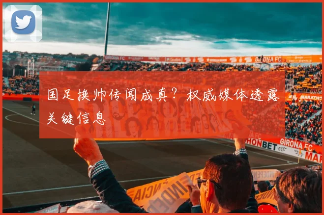 国足换帅传闻成真？权威媒体透露关键信息