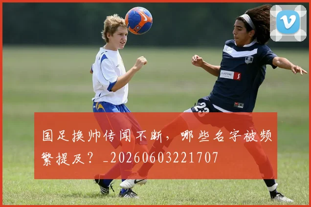 国足换帅传闻不断，哪些名字被频繁提及？_20260603221707